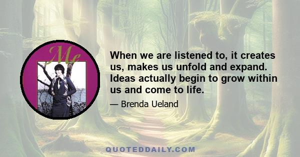 When we are listened to, it creates us, makes us unfold and expand. Ideas actually begin to grow within us and come to life.