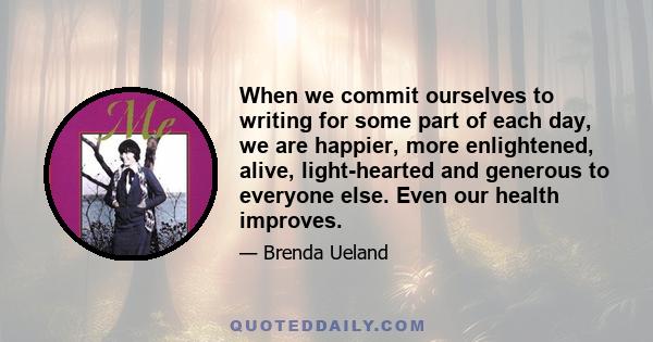 When we commit ourselves to writing for some part of each day, we are happier, more enlightened, alive, light-hearted and generous to everyone else. Even our health improves.