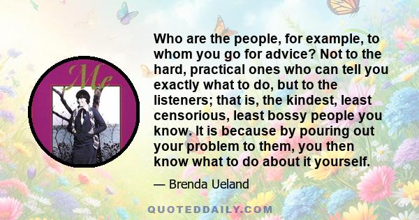 Who are the people, for example, to whom you go for advice? Not to the hard, practical ones who can tell you exactly what to do, but to the listeners; that is, the kindest, least censorious, least bossy people you know. 