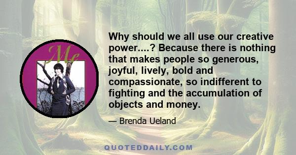 Why should we all use our creative power....? Because there is nothing that makes people so generous, joyful, lively, bold and compassionate, so indifferent to fighting and the accumulation of objects and money.