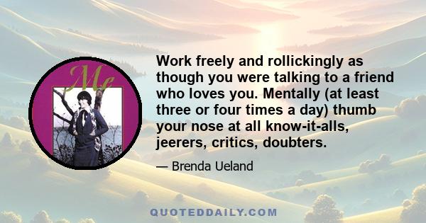 Work freely and rollickingly as though you were talking to a friend who loves you. Mentally (at least three or four times a day) thumb your nose at all know-it-alls, jeerers, critics, doubters.