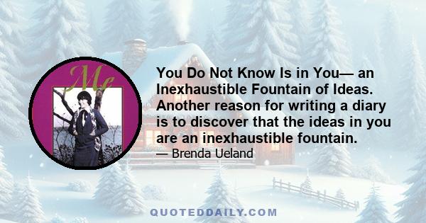 You Do Not Know Is in You— an Inexhaustible Fountain of Ideas. Another reason for writing a diary is to discover that the ideas in you are an inexhaustible fountain.