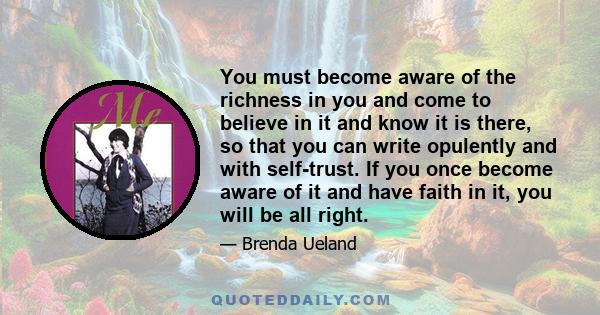 You must become aware of the richness in you and come to believe in it and know it is there, so that you can write opulently and with self-trust. If you once become aware of it and have faith in it, you will be all