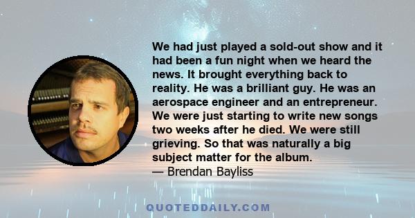 We had just played a sold-out show and it had been a fun night when we heard the news. It brought everything back to reality. He was a brilliant guy. He was an aerospace engineer and an entrepreneur. We were just