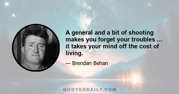 A general and a bit of shooting makes you forget your troubles ... it takes your mind off the cost of living.