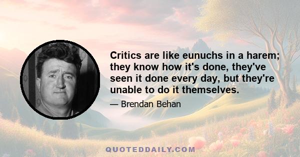 Critics are like eunuchs in a harem; they know how it's done, they've seen it done every day, but they're unable to do it themselves.