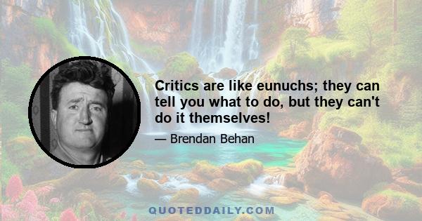 Critics are like eunuchs; they can tell you what to do, but they can't do it themselves!