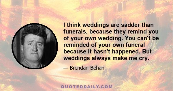 I think weddings are sadder than funerals, because they remind you of your own wedding. You can't be reminded of your own funeral because it hasn't happened. But weddings always make me cry.