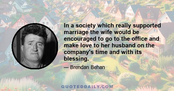 In a society which really supported marriage the wife would be encouraged to go to the office and make love to her husband on the company's time and with its blessing.