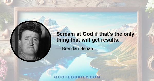 Scream at God if that's the only thing that will get results.