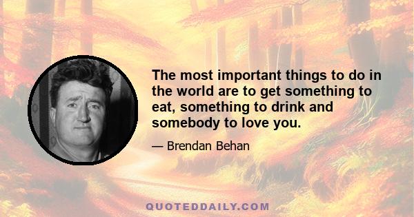 The most important things to do in the world are to get something to eat, something to drink and somebody to love you.