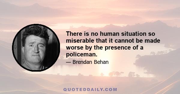 There is no human situation so miserable that it cannot be made worse by the presence of a policeman.