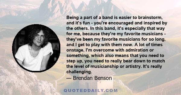 Being a part of a band is easier to brainstorm, and it's fun - you're encouraged and inspired by the others. In this band, it's especially that way for me, because they're my favorite musicians - they've been my