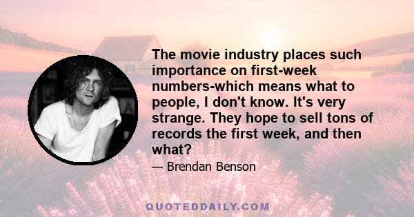 The movie industry places such importance on first-week numbers-which means what to people, I don't know. It's very strange. They hope to sell tons of records the first week, and then what?