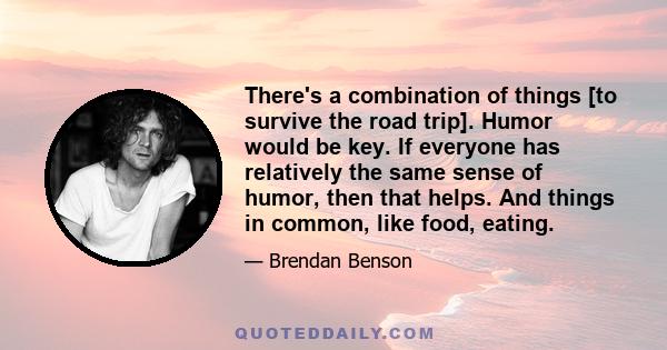 There's a combination of things [to survive the road trip]. Humor would be key. If everyone has relatively the same sense of humor, then that helps. And things in common, like food, eating.