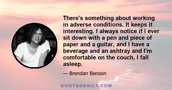 There's something about working in adverse conditions. It keeps it interesting. I always notice if I ever sit down with a pen and piece of paper and a guitar, and I have a beverage and an ashtray and I'm comfortable on