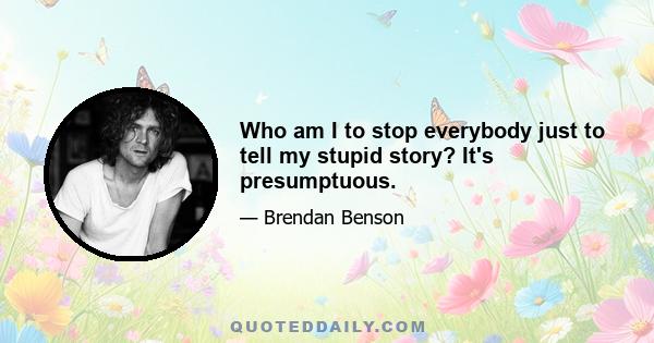 Who am I to stop everybody just to tell my stupid story? It's presumptuous.