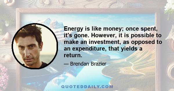 Energy is like money; once spent, it's gone. However, it is possible to make an investment, as opposed to an expenditure, that yields a return.