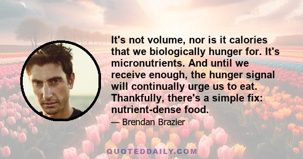 It's not volume, nor is it calories that we biologically hunger for. It's micronutrients. And until we receive enough, the hunger signal will continually urge us to eat. Thankfully, there's a simple fix: nutrient-dense