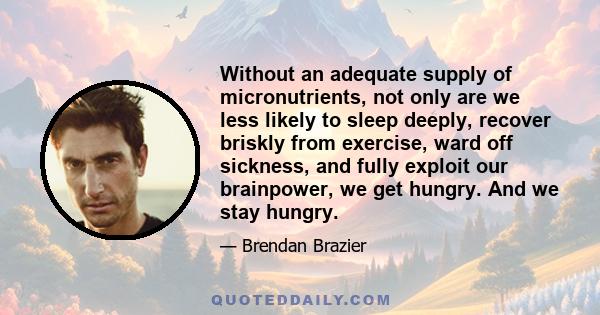 Without an adequate supply of micronutrients, not only are we less likely to sleep deeply, recover briskly from exercise, ward off sickness, and fully exploit our brainpower, we get hungry. And we stay hungry.