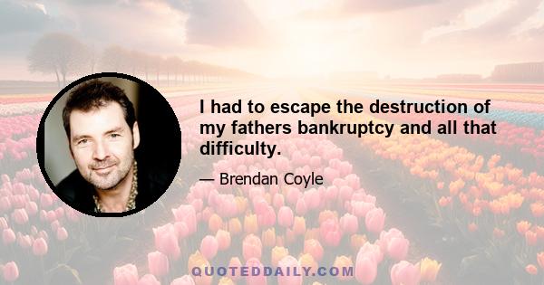 I had to escape the destruction of my fathers bankruptcy and all that difficulty.