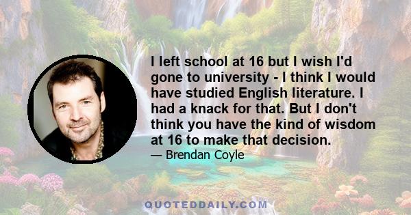 I left school at 16 but I wish I'd gone to university - I think I would have studied English literature. I had a knack for that. But I don't think you have the kind of wisdom at 16 to make that decision.