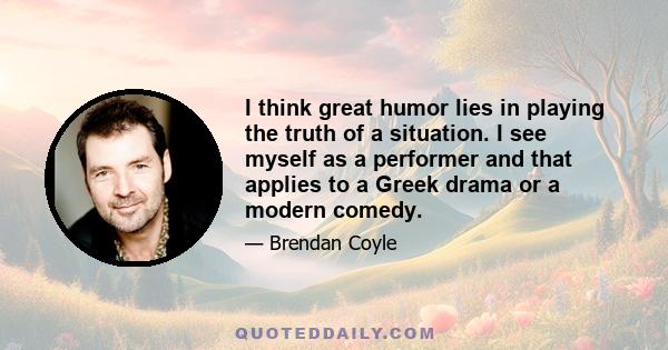 I think great humor lies in playing the truth of a situation. I see myself as a performer and that applies to a Greek drama or a modern comedy.