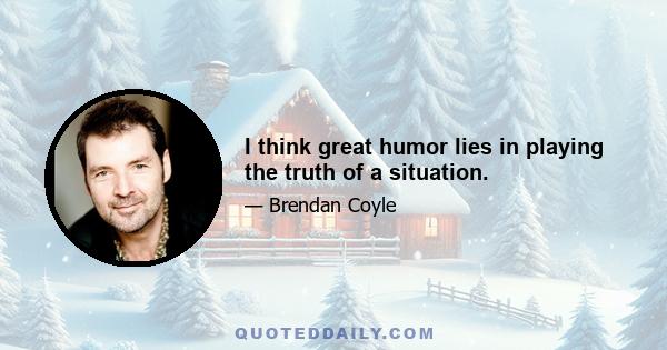 I think great humor lies in playing the truth of a situation.