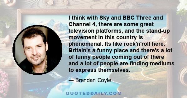 I think with Sky and BBC Three and Channel 4, there are some great television platforms, and the stand-up movement in this country is phenomenal. Its like rock'n'roll here. Britain's a funny place and there's a lot of