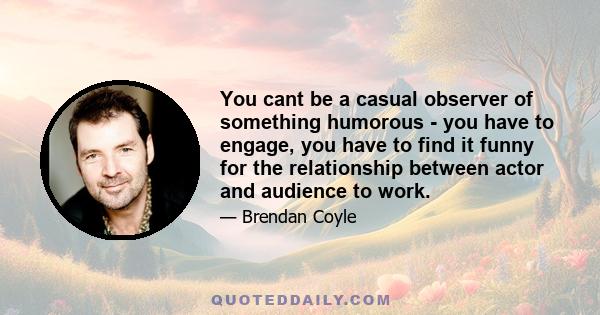 You cant be a casual observer of something humorous - you have to engage, you have to find it funny for the relationship between actor and audience to work.