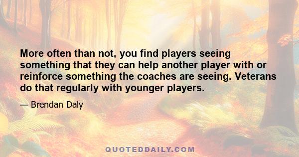 More often than not, you find players seeing something that they can help another player with or reinforce something the coaches are seeing. Veterans do that regularly with younger players.