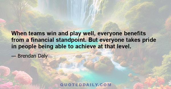 When teams win and play well, everyone benefits from a financial standpoint. But everyone takes pride in people being able to achieve at that level.