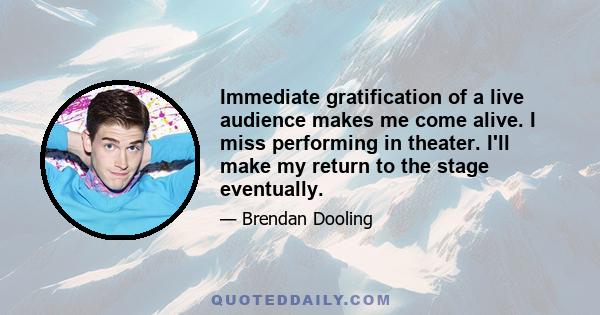 Immediate gratification of a live audience makes me come alive. I miss performing in theater. I'll make my return to the stage eventually.