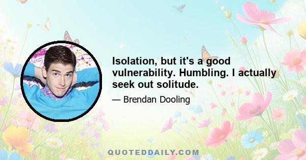 Isolation, but it's a good vulnerability. Humbling. I actually seek out solitude.