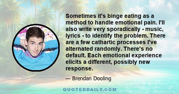 Sometimes it's binge eating as a method to handle emotional pain. I'll also write very sporadically - music, lyrics - to identify the problem. There are a few cathartic processes I've alternated randomly. There's no