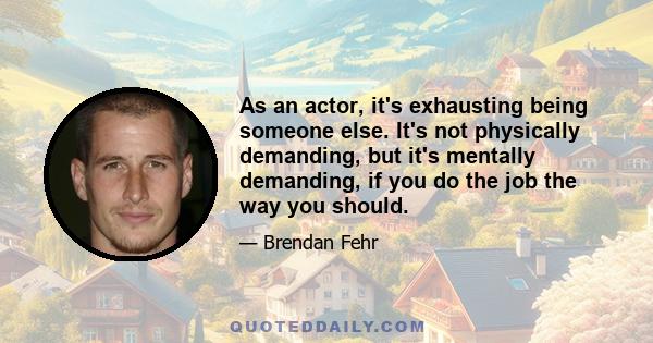 As an actor, it's exhausting being someone else. It's not physically demanding, but it's mentally demanding, if you do the job the way you should.