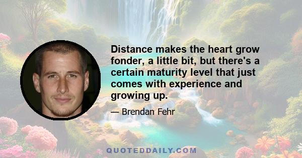 Distance makes the heart grow fonder, a little bit, but there's a certain maturity level that just comes with experience and growing up.