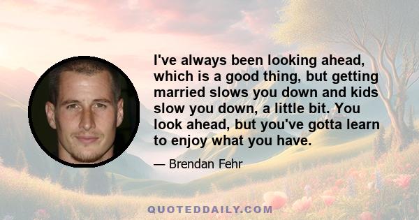 I've always been looking ahead, which is a good thing, but getting married slows you down and kids slow you down, a little bit. You look ahead, but you've gotta learn to enjoy what you have.