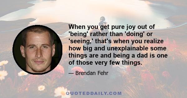 When you get pure joy out of 'being' rather than 'doing' or 'seeing,' that's when you realize how big and unexplainable some things are and being a dad is one of those very few things.