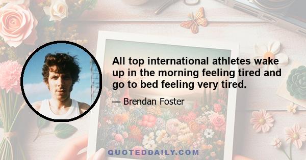 All top international athletes wake up in the morning feeling tired and go to bed feeling very tired.