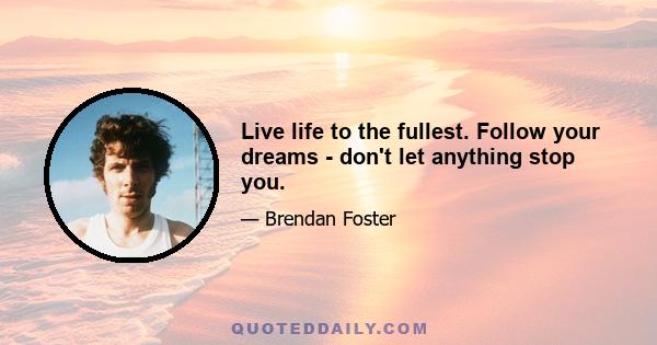 Live life to the fullest. Follow your dreams - don't let anything stop you.