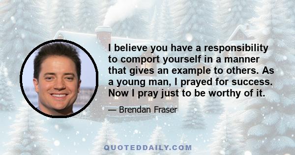 I believe you have a responsibility to comport yourself in a manner that gives an example to others. As a young man, I prayed for success. Now I pray just to be worthy of it.