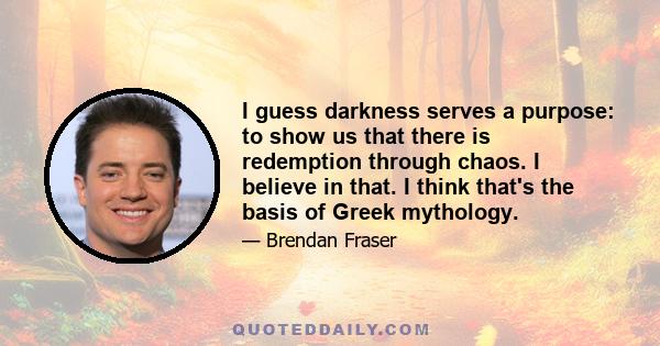 I guess darkness serves a purpose: to show us that there is redemption through chaos. I believe in that. I think that's the basis of Greek mythology.