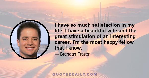 I have so much satisfaction in my life. I have a beautiful wife and the great stimulation of an interesting career. I'm the most happy fellow that I know.