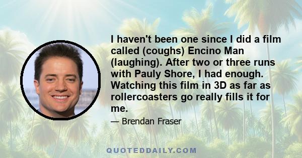 I haven't been one since I did a film called (coughs) Encino Man (laughing). After two or three runs with Pauly Shore, I had enough. Watching this film in 3D as far as rollercoasters go really fills it for me.