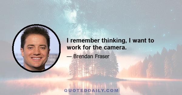 I remember thinking, I want to work for the camera.