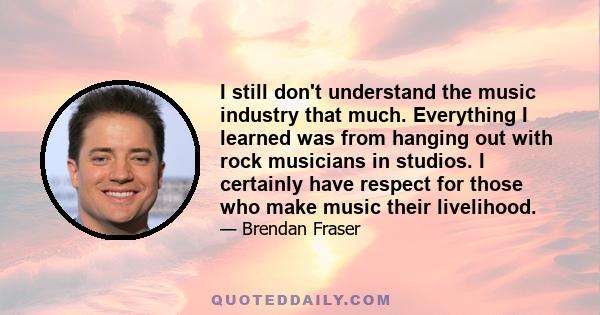 I still don't understand the music industry that much. Everything I learned was from hanging out with rock musicians in studios. I certainly have respect for those who make music their livelihood.