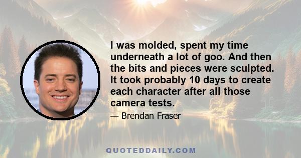 I was molded, spent my time underneath a lot of goo. And then the bits and pieces were sculpted. It took probably 10 days to create each character after all those camera tests.