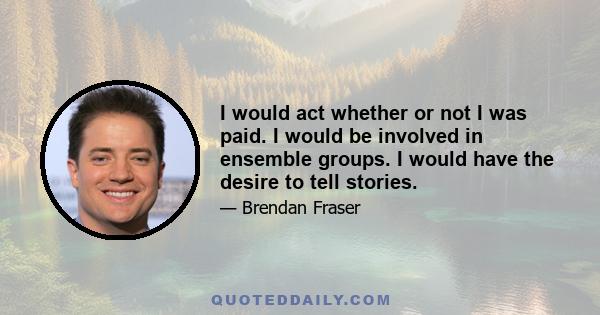 I would act whether or not I was paid. I would be involved in ensemble groups. I would have the desire to tell stories.