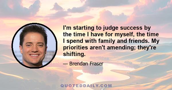 I'm starting to judge success by the time I have for myself, the time I spend with family and friends. My priorities aren't amending; they're shifting.